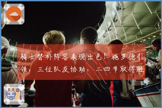 骑士替补阵容表现出色！施罗德引领，三位队友协助，二四节取得胜利优势