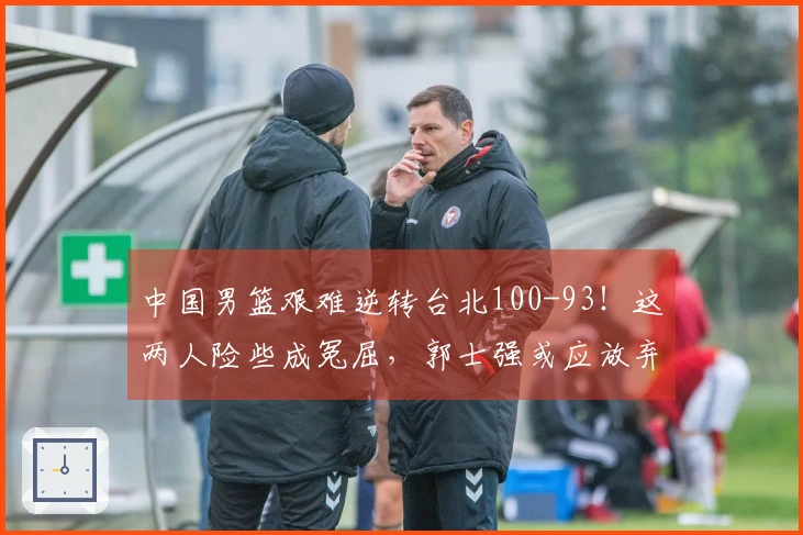 中国男篮艰难逆转台北100-93！这两人险些成冤屈，郭士强或应放弃使用