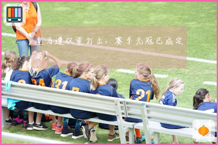 皇马遭双重打击，赛季无冠已成定局！