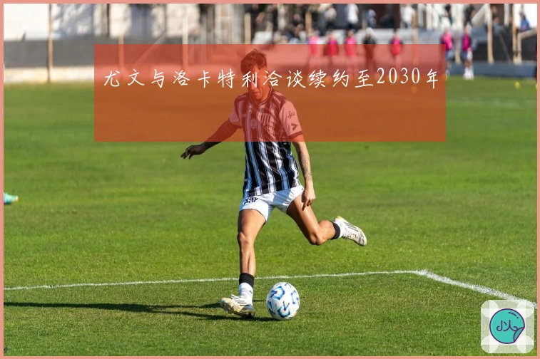 尤文与洛卡特利洽谈续约至2030年