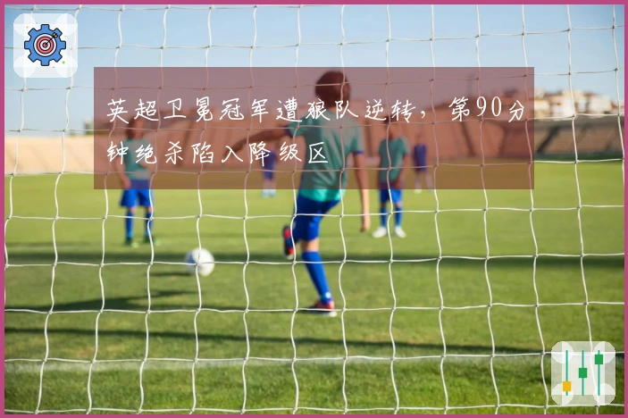 英超卫冕冠军遭狼队逆转，第90分钟绝杀陷入降级区