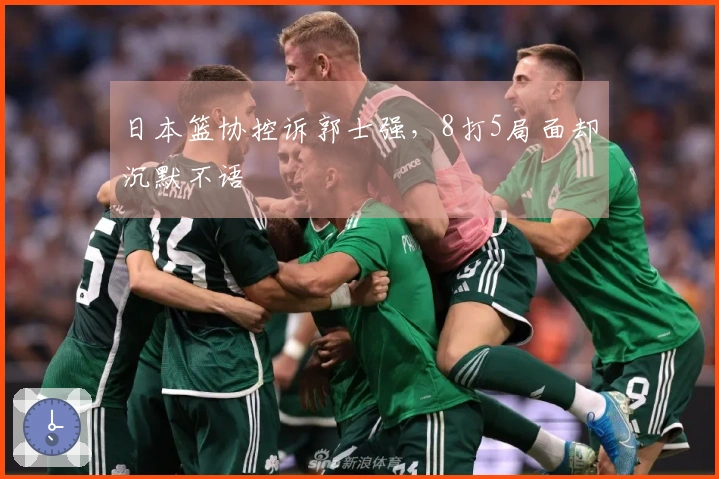 日本篮协控诉郭士强，8打5局面却沉默不语