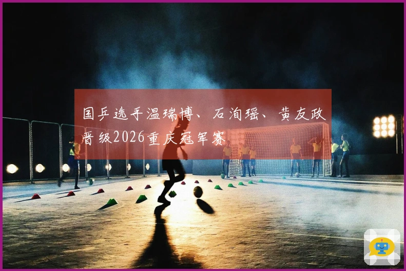 国乒选手温瑞博、石洵瑶、黄友政晋级2026重庆冠军赛