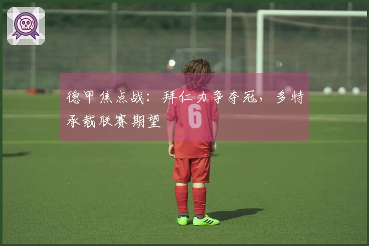 德甲焦点战：拜仁力争夺冠，多特承载联赛期望