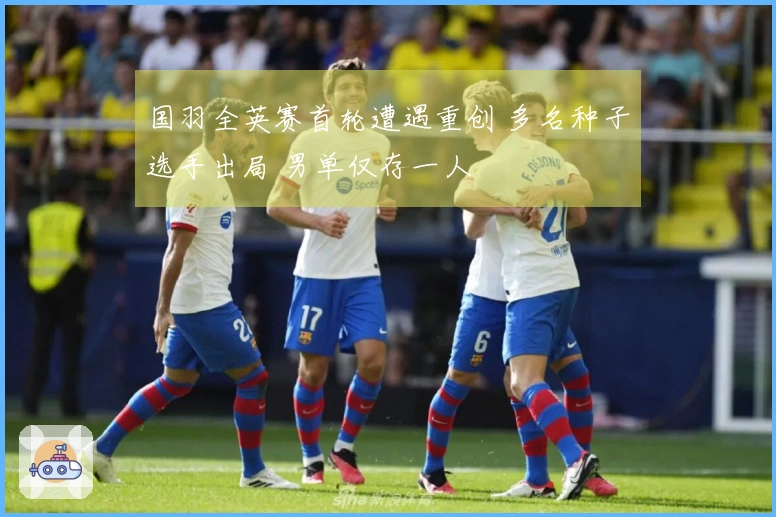 国羽全英赛首轮遭遇重创 多名种子选手出局 男单仅存一人