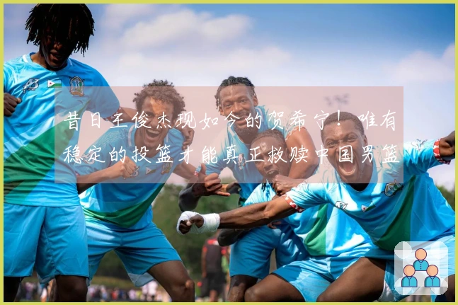 昔日王俊杰现如今的贺希宁！唯有稳定的投篮才能真正救赎中国男篮