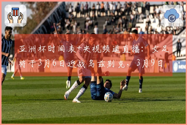 亚洲杯时间表+央视频道直播：女足将于3月6日迎战乌兹别克，3月9日对抗朝鲜