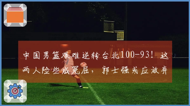 中国男篮艰难逆转台北100-93！这两人险些成冤屈，郭士强或应放弃使用