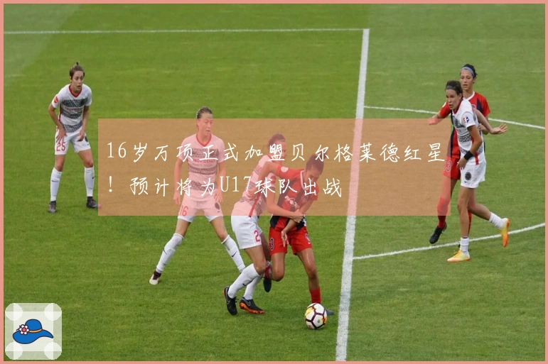 16岁万项正式加盟贝尔格莱德红星！预计将为U17球队出战