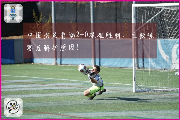 中国女足首场2-0艰难胜利，主教练赛后解析原因！