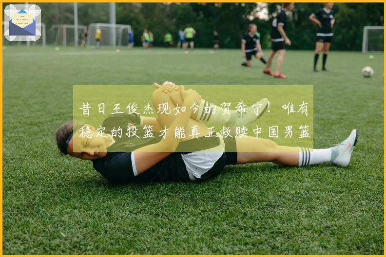 昔日王俊杰现如今的贺希宁！唯有稳定的投篮才能真正救赎中国男篮