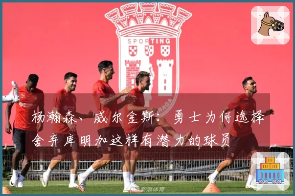 杨瀚森、威尔金斯：勇士为何选择舍弃库明加这样有潜力的球员