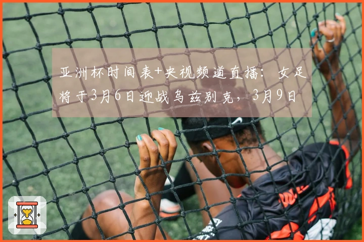 亚洲杯时间表+央视频道直播：女足将于3月6日迎战乌兹别克，3月9日对抗朝鲜