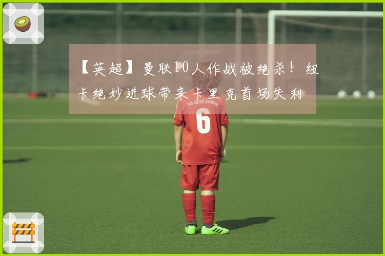 【英超】曼联10人作战被绝杀！纽卡绝妙进球带来卡里克首场失利
