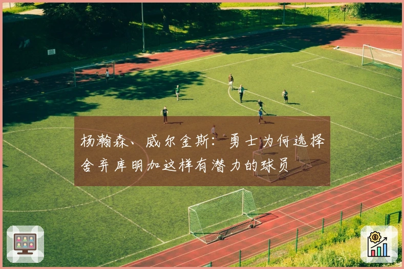 杨瀚森、威尔金斯：勇士为何选择舍弃库明加这样有潜力的球员