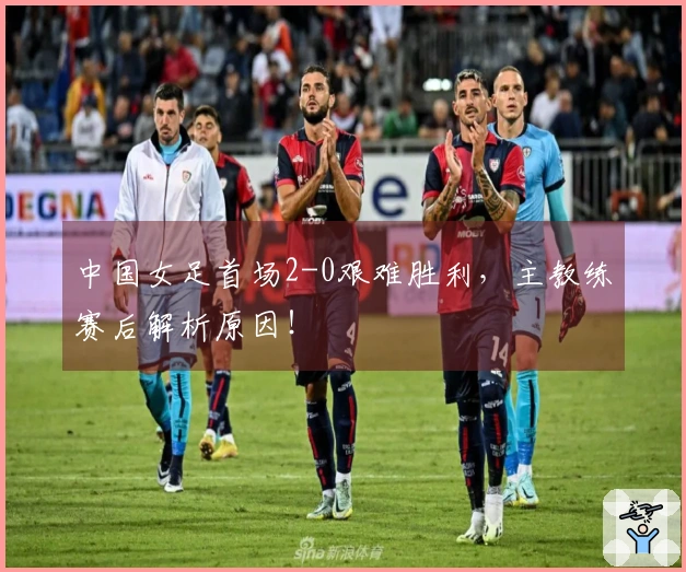 中国女足首场2-0艰难胜利，主教练赛后解析原因！